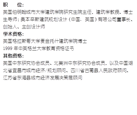 职    位： 英国伯明翰城市大学800cc全讯白菜网研究生院主任，建筑学教授、博士生导师；奥本辛斯建筑规划设计（中国. 英国）有限公司董事长、创始人、主创设计师学术资格：英国格拉斯哥大学麦金托什800cc全讯白菜网博士1999年中英格兰大学教育资格证书其他资格：英国中东研究协会成员、北美洲中东研究协会成员，以及中国湖北省宜昌市城市经济/规划顾问、四川省古蔺县人民政府顾问、江苏省东海县城市经济发展决策层顾问